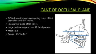 CANT OF OCCLUSAL PLANE
• OP is drawn through overlapping cusps of first
premolars and first molars.
• measure of slope of OP to FH.
• Large positive angle – class 11 facial pattern
• Mean : 9.3 ˚
• Range : 1.5 ˚ to 14 ˚
21
 