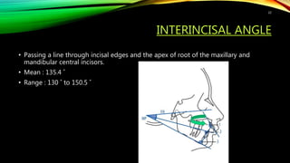 INTERINCISAL ANGLE
• Passing a line through incisal edges and the apex of root of the maxillary and
mandibular central incisors.
• Mean : 135.4 ˚
• Range : 130 ˚ to 150.5 ˚
22
 
