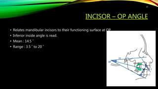 INCISOR – OP ANGLE
• Relates mandibular incisors to their functioning surface at OP.
• Inferior inside angle is read.
• Mean : 14.5 ˚
• Range : 3.5 ˚ to 20 ˚
23
 