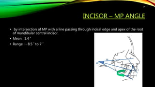 INCISOR – MP ANGLE
• by intersection of MP with a line passing through incisal edge and apex of the root
of mandibular central incisor.
• Mean : 1.4 ˚
• Range : - 8.5 ˚ to 7 ˚
24
 