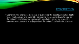 INTRODUCTION
• Cephalometric analysis is a process of evaluating the skeletal, dental and soft
tissue relationships of a patient by comparing measurements performed on
the patient’s cephalometric tracing with population norms for respective
measurements to come to a diagnosis of the patient’s orthodontic problem.
3
 