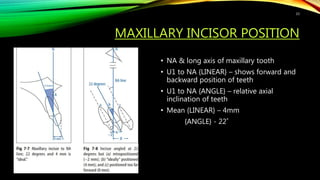 MAXILLARY INCISOR POSITION
• NA & long axis of maxillary tooth
• U1 to NA {LINEAR} – shows forward and
backward position of teeth
• U1 to NA {ANGLE} – relative axial
inclination of teeth
• Mean {LINEAR} – 4mm
{ANGLE} - 22˚
33
 