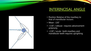 INTERINCISAL ANGLE
• Position Relative of the maxillary to
that of mandibular incisors
• Mean : 130˚
• >130˚ / obtuse : requires advancement
anteriorly
• <130˚ / acute : both maxillary and
mandibular teeth requires uprighting
35
 