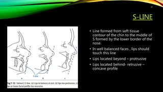 S-LINE
• Line formed from soft tissue
contour of the chin to the middle of
S formed by the lower border of the
nose.
• In well balanced faces , lips should
touch this line
• Lips located beyond – protrusive
• Lips located behind- retrusive –
concave profile
37
 