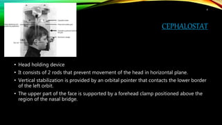 CEPHALOSTAT
• Head holding device
• It consists of 2 rods that prevent movement of the head in horizontal plane.
• Vertical stabilization is provided by an orbital pointer that contacts the lower border
of the left orbit.
• The upper part of the face is supported by a forehead clamp positioned above the
region of the nasal bridge.
4
 