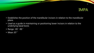 IMPA
• Establishes the position of the mandibular incisors in relation to the mandibular
plane.
• Used as a guide in maintaining or positioning lower incisors in relation to the
underlying basal bone.
• Range : 85˚ -90 ˚
• Mean: 87 ˚
41
 