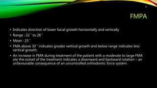 FMPA
• Indicates direction of lower facial growth horizontally and vertically
• Range : 22 ˚ to 28 ˚
• Mean : 25 ˚
• FMA above 30 ˚ indicates greater vertical growth and below range indicates less
vertical growth.
• An increase in FMA during treatment of the patient with a moderate to large FMA
ate the outset of the treatment indicates a downward and backward rotation – an
unfavourable consequence of an uncontrolled orthodontic force system.
42
 