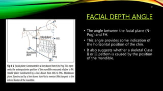 FACIAL DEPTH ANGLE
• The angle between the facial plane (N-
Pog) and FH.
• This angle provides some indication of
the horizontal position of the chin.
• It also suggests whether a skeletal Class
II or III pattern is caused by the position
of the mandible.
47
 