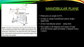 MANDIBULAR PLANE
• Measures an angle to FH.
• A high or steep mandibular plane angle -
open bite
• A low mandibular plane - deep bite
• this angle is 26 degrees at 9 years of age
and decreases approximately 1 degree every
3 years.
48
 