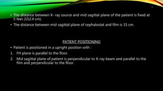 • The distance between X- ray source and mid sagittal plane of the patient is fixed at
5 feet (152.4 cm).
• The distance between mid sagittal plane of cephalostat and film is 15 cm.
PATIENT POSITIONING
• Patient is positioned in a upright position with :
1. FH plane is parallel to the floor.
2. Mid sagittal plane of patient is perpendicular to X-ray beam and parallel to the
film and perpendicular to the floor.
5
 