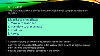 • Given in 1984
• The McNamara analysis divides the craniofacial skeletal complex into five major
sections:
• it depends largely on linear measurements rather than angles.
• analyzes the interarch relationship in the vertical plane as well as sagittal making
them into one single integrated unit.
• helps to diagnose external conditions in the airway
55
1.Maxilla to cranial base
2. Maxilla to mandible
3. Mandible to cranial base
4. Dentition
5. Airway
 