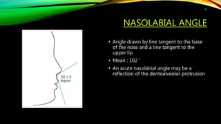 NASOLABIAL ANGLE
• Angle drawn by line tangent to the base
of the nose and a line tangent to the
upper lip
• Mean : 102 ˚
• An acute nasolabial angle may be a
reflection of the dentoalveolar protrusion
57
 