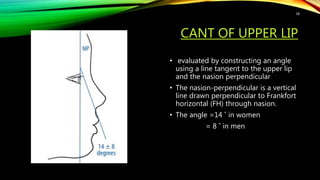 CANT OF UPPER LIP
• evaluated by constructing an angle
using a line tangent to the upper lip
and the nasion perpendicular
• The nasion-perpendicular is a vertical
line drawn perpendicular to Frankfort
horizontal (FH) through nasion.
• The angle =14 ˚ in women
= 8 ˚ in men
58
 
