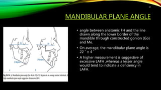 MANDIBULAR PLANE ANGLE
• angle between anatomic FH and the line
drawn along the lower border of the
mandible through constructed gonion (Go)
and Me.
• On average, the mandibular plane angle is
22 ˚ ± 4 ˚
• A higher measurement is suggestive of
excessive LAFH ,whereas a lesser angle
would tend to indicate a deficiency in
LAFH.
62
 