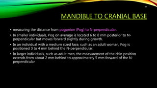 MANDIBLE TO CRANIAL BASE
• measuring the distance from pogonion (Pog) to N-perpendicular.
• In smaller individuals, Pog on average is located 6 to 8 mm posterior to N-
perpendicular but moves forward slightly during growth.
• In an individual with a medium sized face, such as an adult woman, Pog is
positioned 0 to 4 mm behind the N-perpendicular.
• In larger individuals, such as adult men, the measurement of the chin position
extends from about 2 mm behind to approximately 5 mm forward of the N-
perpendicular
64
 
