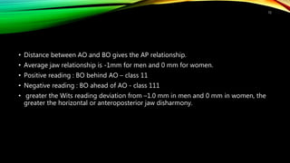 • Distance between AO and BO gives the AP relationship.
• Average jaw relationship is -1mm for men and 0 mm for women.
• Positive reading : BO behind AO – class 11
• Negative reading : BO ahead of AO - class 111
• greater the Wits reading deviation from –1.0 mm in men and 0 mm in women, the
greater the horizontal or anteroposterior jaw disharmony.
72
 