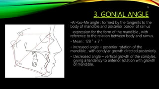 3. GONIAL ANGLE
-Ar-Go-Me angle : formed by the tangents to the
body of mandible and posterior border of ramus
-expression for the form of the mandible , with
reference to the relation between body and ramus.
- Mean : 128 ˚ ± 7 ˚
- increased angle – posterior rotation of the
mandible , with condylar growth directed posteriorly.
- Decreased angle – vertical growth of the condyles,
giving a tendency to anterior rotation with growth
of mandible.
78
 