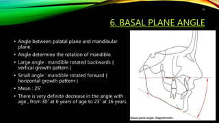 6. BASAL PLANE ANGLE
• Angle between palatal plane and mandibular
plane.
• Angle determine the rotation of mandible.
• Large angle : mandible rotated backwards {
vertical growth pattern }
• Small angle : mandible rotated forward {
horizontal growth pattern }
• Mean : 25˚
• There is very definite decrease in the angle with
age , from 30˚ at 6 years of age to 23˚ at 16 years.
82
 