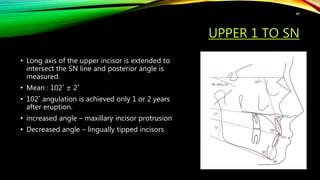 UPPER 1 TO SN
• Long axis of the upper incisor is extended to
intersect the SN line and posterior angle is
measured.
• Mean : 102˚ ± 2˚
• 102˚ angulation is achieved only 1 or 2 years
after eruption.
• increased angle – maxillary incisor protrusion
• Decreased angle – lingually tipped incisors
88
 