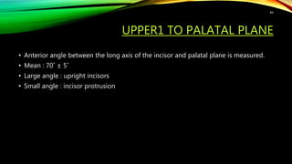 UPPER1 TO PALATAL PLANE
• Anterior angle between the long axis of the incisor and palatal plane is measured.
• Mean : 70˚ ± 5˚
• Large angle : upright incisors
• Small angle : incisor protrusion
89
 