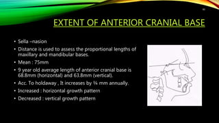 EXTENT OF ANTERIOR CRANIAL BASE
• Sella –nasion
• Distance is used to assess the proportional lengths of
maxillary and mandibular bases.
• Mean : 75mm
• 9 year old average length of anterior cranial base is
68.8mm (horizontal) and 63.8mm (vertical).
• Acc. To holdaway , It increases by ¾ mm annually.
• Increased : horizontal growth pattern
• Decreased : vertical growth pattern
90
 