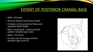 EXTENT OF POSTERIOR CRANIAL BASE
• Sella- articulare
• Also k/a lateral cranial base length
• It relates to the position of fossa and
posterior facial height
• Short cranial base : vertical growth
pattern/ skeletal open bites
• Mean : 32-35mm
• A mean rate of increase of 8mm
between age 6 and 16.
91
 