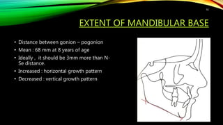 EXTENT OF MANDIBULAR BASE
• Distance between gonion – pogonion
• Mean : 68 mm at 8 years of age
• Ideally , it should be 3mm more than N-
Se distance.
• Increased : horizontal growth pattern
• Decreased : vertical growth pattern
92
 
