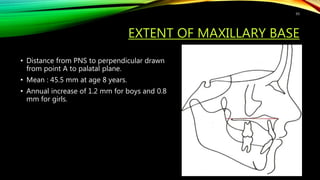 EXTENT OF MAXILLARY BASE
• Distance from PNS to perpendicular drawn
from point A to palatal plane.
• Mean : 45.5 mm at age 8 years.
• Annual increase of 1.2 mm for boys and 0.8
mm for girls.
93
 