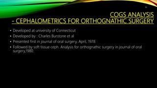 COGS ANALYSIS
- CEPHALOMETRICS FOR ORTHOGNATHIC SURGERY
• Developed at university of Connecticut
• Developed by : Charles Burstone et al
• Presented first in journal of oral surgery, April, 1978
• Followed by soft tissue ceph. Analysis for orthognathic surgery in journal of oral
surgery,1980.
96
 