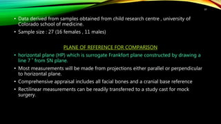 • Data derived from samples obtained from child research centre , university of
Colorado school of medicine.
• Sample size : 27 (16 females , 11 males)
PLANE OF REFERENCE FOR COMPARISON
• horizontal plane (HP) which is surrogate Frankfort plane constructed by drawing a
line 7 ˚ from SN plane.
• Most measurements will be made from projections either parallel or perpendicular
to horizontal plane.
• Comprehensive appraisal includes all facial bones and a cranial base reference
• Rectilinear measurements can be readily transferred to a study cast for mock
surgery.
97
 