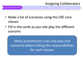 Use Scenarios and Role PlayMake a list of scenarios using the CRC core classesFill in the cards as you role play the different scenarioAssigning CollaboratorsMany practitioners uses role play and scenarios before listing the responsibilities for each classes