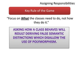 Assigning Responsibilities“Focus on What the classes need to do, not how they do it.” Asking how a class behaves will result deriving false semantic distinctions which disallow the use of polymorphism.