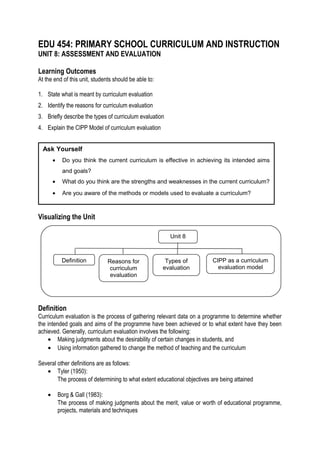 EDU 454: PRIMARY SCHOOL CURRICULUM AND INSTRUCTION
UNIT 8: ASSESSMENT AND EVALUATION
Learning Outcomes
At the end of this unit, students should be able to:
1. State what is meant by curriculum evaluation
2. Identify the reasons for curriculum evaluation
3. Briefly describe the types of curriculum evaluation
4. Explain the CIPP Model of curriculum evaluation
Ask Yourself
•

Do you think the current curriculum is effective in achieving its intended aims
and goals?

•

What do you think are the strengths and weaknesses in the current curriculum?

•

Are you aware of the methods or models used to evaluate a curriculum?

Visualizing the Unit
Unit 8

Definition

Reasons for
curriculum
evaluation

Types of
evaluation

CIPP as a curriculum
evaluation model

Definition
Curriculum evaluation is the process of gathering relevant data on a programme to determine whether
the intended goals and aims of the programme have been achieved or to what extent have they been
achieved. Generally, curriculum evaluation involves the following:
• Making judgments about the desirability of certain changes in students, and
• Using information gathered to change the method of teaching and the curriculum
Several other definitions are as follows:
• Tyler (1950):
The process of determining to what extent educational objectives are being attained
•

Borg & Gall (1983):
The process of making judgments about the merit, value or worth of educational programme,
projects, materials and techniques

 