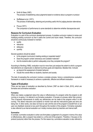•

Smith & Glass (1987):
The process of establishing value judgments based on evidence about a program or product

•

Stufflebeam et al. (1971):
The process of delineating, obtaining and providing useful info for judging decision alternatives

•

Provus (1971):
The comparison of performance to some standards to determine whether discrepancies exist

Reasons for Curriculum Evaluation
Evaluation is a part of the curriculum development process. It enables curriculum makers to review and
modifying existing curriculum so that it caters the current and future needs. Therefore, the curriculum
should be continuously reviewed to maintain:
• quality
• relevance
• adequacy
• quantity
Several questions should be asked:
• Is the program (curriculum) meeting existing or expected needs?
• Does the program contain extraneous and outdated materials?
• Are the students able to perform adequately once they complete the program?
According to Wentling (1980), evaluation must do more than just analyse the extent to which a program
had adhered to an original plan or attained its primary goals and objectives. Besides that, it should:
• go beyond the assessment of student behavior
• include the overall effect on students, teachers and society
The task of evaluating the curriculum involves a complex process, hence a comprehensive evaluation
framework or model is necessary to achieve a systematic, effective and efficient evaluation.

Types of Evaluation
There are two types of evaluation as described by Scriven (1967 as cited in Clark, 2010), which are
formative and summative evaluation:
Formative
When one makes a judgement about the value or effectiveness of a program while the program is still
running or on-going, it is referred to as formative evaluation. It focuses on process rather than product.
This is because improvements to rectify any deficiencies can be made to the program while it is still
running. This allows instructors and students to monitor how well the instructional goals and aims are
being met. In other words, one does not have to wait until the end of the program to benefit from or act
upon any feedback received at any point throughout the duration of the program. Formative evaluation
is also referred to as internal evaluation as it mostly involves (done by) teachers and internal staff.
Summative
In contrast, summative evaluation is when one formulates a judgement of a program in terms of its value
or effectiveness, after a program has ended (i.e. at the end of the program). Therefore, it focuses on the
product (outcome) rather than the process. For this reason too, summative evaluation is also referred to

 