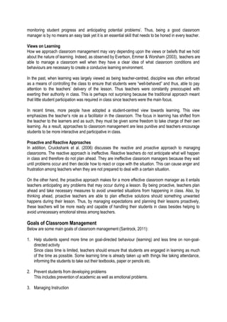 monitoring student progress and anticipating potential problems’. Thus, being a good classroom
manager is by no means an easy task yet it is an essential skill that needs to be honed in every teacher.
Views on Learning
How we approach classroom management may vary depending upon the views or beliefs that we hold
about the nature of learning. Indeed, as observed by Evertson, Emmer & Worsham (2003), teachers are
able to manage a classroom well when they have a clear idea of what classroom conditions and
behaviours are necessary to create a conducive learning environment.
In the past, when learning was largely viewed as being teacher-centred, discipline was often enforced
as a means of controlling the class to ensure that students were “well-behaved” and thus, able to pay
attention to the teachers’ delivery of the lesson. Thus teachers were constantly preoccupied with
exerting their authority in class. This is perhaps not surprising because the traditional approach meant
that little student participation was required in class since teachers were the main focus.
In recent times, more people have adopted a student-centred view towards learning. This view
emphasizes the teacher’s role as a facilitator in the classroom. The focus in learning has shifted from
the teacher to the learners and as such, they must be given some freedom to take charge of their own
learning. As a result, approaches to classroom management are less punitive and teachers encourage
students to be more interactive and participative in class.
Proactive and Reactive Approaches
In addition, Cruickshank et al. (2006) discusses the reactive and proactive approach to managing
classrooms. The reactive approach is ineffective. Reactive teachers do not anticipate what will happen
in class and therefore do not plan ahead. They are ineffective classroom managers because they wait
until problems occur and then decide how to react or cope with the situation. This can cause anger and
frustration among teachers when they are not prepared to deal with a certain situation.
On the other hand, the proactive approach makes for a more effective classroom manager as it entails
teachers anticipating any problems that may occur during a lesson. By being proactive, teachers plan
ahead and take necessary measures to avoid unwanted situations from happening in class. Also, by
thinking ahead, proactive teachers are able to plan effective solutions should something unwanted
happens during their lesson. Thus, by managing expectations and planning their lessons proactively,
these teachers will be more ready and capable of handling their students in class besides helping to
avoid unnecessary emotional stress among teachers.

Goals of Classroom Management
Below are some main goals of classroom management (Santrock, 2011):
1. Help students spend more time on goal-directed behaviour (learning) and less time on non-goaldirected activity
Since class time is limited, teachers should ensure that students are engaged in learning as much
of the time as possible. Some learning time is already taken up with things like taking attendance,
informing the students to take out their textbooks, paper or pencils etc.
2. Prevent students from developing problems
This includes prevention of academic as well as emotional problems.
3. Managing Instruction

 