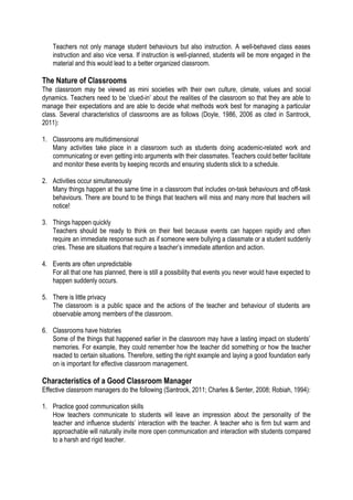 Teachers not only manage student behaviours but also instruction. A well-behaved class eases
instruction and also vice versa. If instruction is well-planned, students will be more engaged in the
material and this would lead to a better organized classroom.

The Nature of Classrooms
The classroom may be viewed as mini societies with their own culture, climate, values and social
dynamics. Teachers need to be ‘clued-in’ about the realities of the classroom so that they are able to
manage their expectations and are able to decide what methods work best for managing a particular
class. Several characteristics of classrooms are as follows (Doyle, 1986, 2006 as cited in Santrock,
2011):
1. Classrooms are multidimensional
Many activities take place in a classroom such as students doing academic-related work and
communicating or even getting into arguments with their classmates. Teachers could better facilitate
and monitor these events by keeping records and ensuring students stick to a schedule.
2. Activities occur simultaneously
Many things happen at the same time in a classroom that includes on-task behaviours and off-task
behaviours. There are bound to be things that teachers will miss and many more that teachers will
notice!
3. Things happen quickly
Teachers should be ready to think on their feet because events can happen rapidly and often
require an immediate response such as if someone were bullying a classmate or a student suddenly
cries. These are situations that require a teacher’s immediate attention and action.
4. Events are often unpredictable
For all that one has planned, there is still a possibility that events you never would have expected to
happen suddenly occurs.
5. There is little privacy
The classroom is a public space and the actions of the teacher and behaviour of students are
observable among members of the classroom.
6. Classrooms have histories
Some of the things that happened earlier in the classroom may have a lasting impact on students’
memories. For example, they could remember how the teacher did something or how the teacher
reacted to certain situations. Therefore, setting the right example and laying a good foundation early
on is important for effective classroom management.

Characteristics of a Good Classroom Manager
Effective classroom managers do the following (Santrock, 2011; Charles & Senter, 2008; Robiah, 1994):
1. Practice good communication skills
How teachers communicate to students will leave an impression about the personality of the
teacher and influence students’ interaction with the teacher. A teacher who is firm but warm and
approachable will naturally invite more open communication and interaction with students compared
to a harsh and rigid teacher.

 