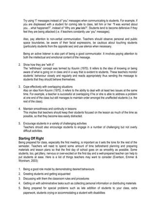 Try using “I” messages instead of “you” messages when communicating to students. For example, if
you are displeased with a student for coming late to class, tell him or her “I was worried about
you….what happened?”, instead of “Why are you late?”. Students tend to become defensive if they
feel they are being attacked (i.e. if teachers constantly use ‘you” messages).
Also, pay attention to non-verbal communication. Teachers should observe personal and public
space boundaries, be aware of their facial expressions, be cautious about touching students
(particularly students from the opposite sex) and use silence when necessary.
Being an active listener is also part of being a good communicator. It involves paying attention to
both the intellectual and emotional content of the message.
2. Show how they are “with it”
The “withitness” concept was termed by Kounin (1970). It refers to the idea of knowing or being
aware of what is going on in class and in a way that is evident to students. These teachers monitor
students’ behaviour closely and regularly and reacts appropriately thus sending the message to
students that they should behave themselves.
3. Cope effectively with overlapping situations
Also an idea from Kounin (1970), it refers to the ability to deal with at least two issues at the same
time. For example, a teacher is successful at overlapping if he or she is able to address a problem
at one end of the class but still manages to maintain order amongst the unaffected students (i.e. the
rest of the class).
4. Maintain smoothness and continuity in lessons
This implies that teachers should keep their students focused on the lesson as much of the time as
possible, so that they become less easily distracted.
5. Encourage students in a variety of challenging activities
Teachers should also encourage students to engage in a number of challenging but not overly
difficult activities.

Starting Off Right
Being prepared for class, especially the first meeting, is important as it sets the tone for the rest of the
semester. Teachers will need to spend some amount of time beforehand planning and preparing
materials and lesson plans so that the first day of school goes on as smoothly as possible. Some
students, too, get jittery, nervous or over-excited on the first day and a well-prepared teacher can help to
put students at ease. Here is a list of things teachers may want to consider (Evertson, Emmer &
Worsham, 2003):
1.
2.
3.
4.
5.

Being a good role model by demonstrating desired behaviours
Greeting students and getting acquainted
Discussing with them the classroom rules and procedures
Getting on with administrative tasks such as collecting personal information or distributing materials
Being prepared for special problems such as late addition of students to your class, extra
paperwork, students crying or accommodating a student with disabilities

 