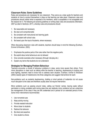 Classroom Rules: Some Guidelines
Rules and procedures are necessary for any classroom. They serve as a clear guide for teachers and
students on how to conduct themselves in class so that learning can take place. Classroom rules and
procedures should outline what is expected of its members, what is acceptable or not acceptable and
the reasons for it. The following are several guidelines on writing class rules and procedures (Weinstein,
2007 as cited in Santrock, 2011), whereby rules and procedures should:
1.
2.
3.
4.
5.

Be reasonable and necessary
Be clear and comprehensible
Be consistent with instructional and learning goals
Be consistent with school rules
Be based upon the input of students, where necessary

When discussing classroom rules with students, teachers should keep in mind the following (Evertson,
Emmer & Worsham, 2003):
1.
2.
3.
4.

Emphasize the positive parts of the rules rather than the negative parts.
Be explicit about what behaviours are not allowed
Give concrete examples when necessary (through role-play etc.)
Explain any terms that students do not understand

Strategies for Managing Problem Behaviour
Teachers encounter a myriad of behaviour problems in class, some more severe than others. From
minor disruptions in class such as talking while the teacher is teaching, daydreaming to bullying and
even fighting, teachers need to know how to address each situation. Evertson, Emmer & Worsham
(2003) classify types of misbehaviors into three categories and suggest interventions for each:
Non-problems such as students daydreaming, chatting or short periods of inattention do not cause
much disruption to the class and therefore usually does not require intervention.
Minor problems such as passing around notes, calling out friends’ names, leaving seats without
permission or doing unrelated work during class time are relatively minor problems but can undermine
the management of the class if they are left unattended and it persist for an extended period of time.
Some minor interventions recommended:
1.
2.
3.
4.
5.
6.
7.

Use nonverbal cues
Keep activity moving
Provide needed instruction
Move closer to students
Redirect the behavior
Be direct and assertive
Give student a choice

 