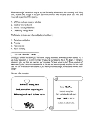 Moderate to major interventions may be required for dealing with students who constantly avoid doing
work, students who engage in disruptive behaviours or those who frequently break class rules and
refuse s to cooperate with the teacher.
1.
2.
3.
4.

Withhold privileges or desired activities
Isolate or remove students
Impose a penalty or detention
Use Reality Therapy Model

The following strategies are influenced by behaviorist theory:
1.
2.
3.
4.

Behaviour modification
Prompts
Response cost
Token economy
TAKE UP THE CHALLENGE!

Create your own set of rules for your classroom, keeping in mind the guidelines you have learned. Put it
up in your classroom as a visible reminder for you and your students. To do this, begin by listing the
classroom rules you think are important and necessary. Not sure where to start? There are plenty of
examples of typical classroom rules available on the web and also ready-made templates that you could
use. You can be as creative and original as you like or you could even get your students involved in the
design!
Here are a few examples:

Hormati orang lain
Saya AKAN...

Beri perhatian kepada guru
Dilarang makan di dalam kelas

Hormati orang lain
Beri perhatian kepada guru
Saya TIDAK AKAN...
Makan di dalam kelas

 