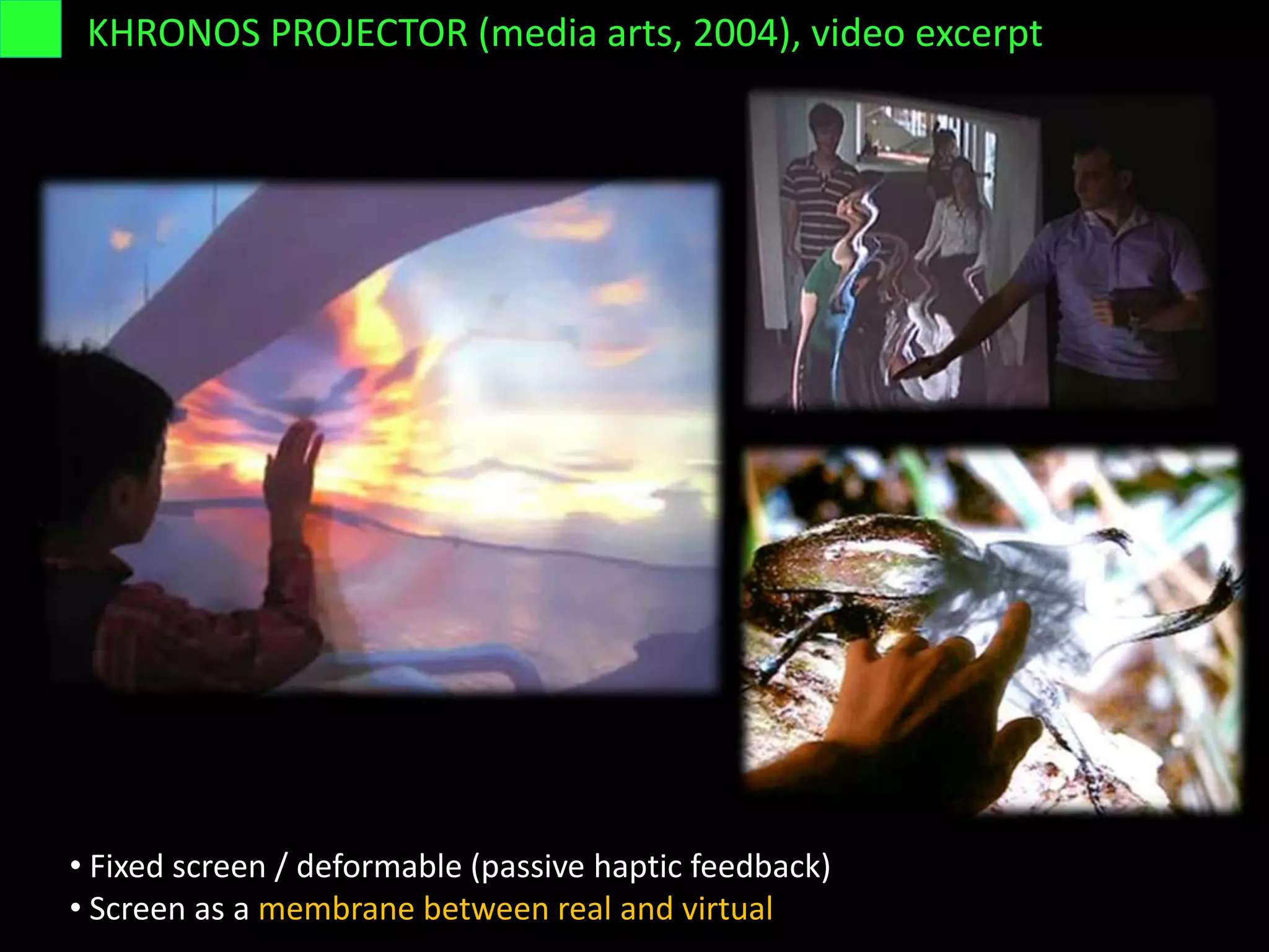KHRONOS PROJECTOR (media arts, 2004), video excerpt
• Fixed screen / deformable (passive haptic feedback)
• Screen as a membrane between real and virtual
 