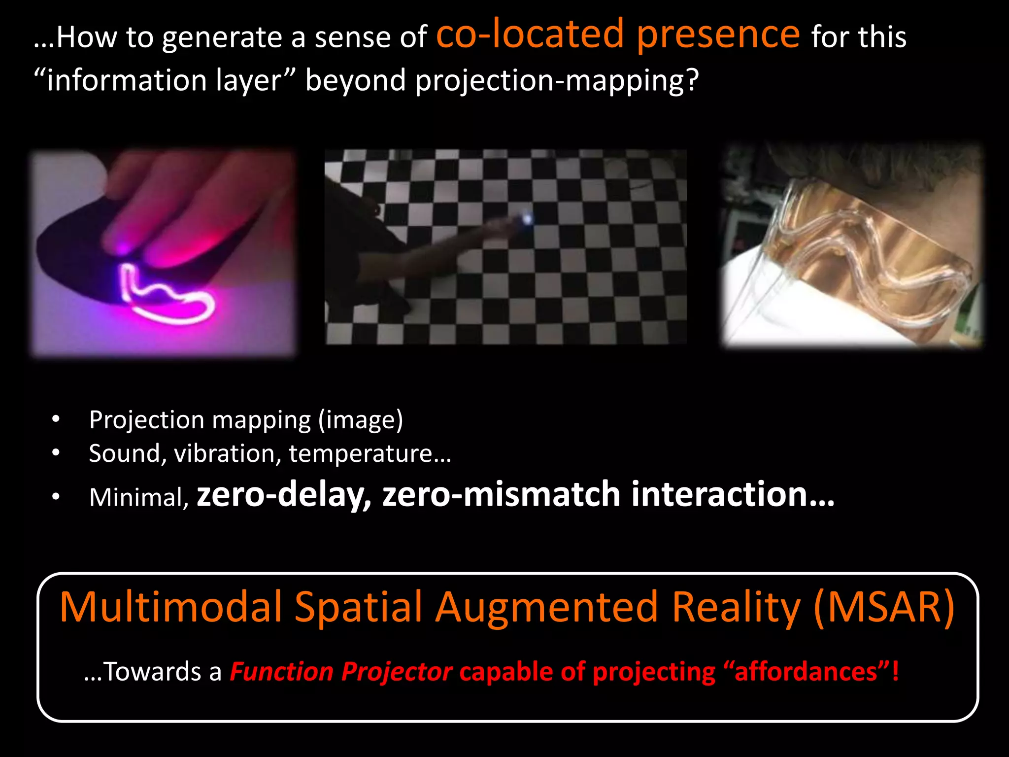Multimodal Spatial Augmented Reality (MSAR)
…How to generate a sense of co-located presence for this
“information layer” beyond projection-mapping?
• Projection mapping (image)
• Sound, vibration, temperature…
• Minimal, zero-delay, zero-mismatch interaction…
…Towards a Function Projector capable of projecting “affordances”!
 