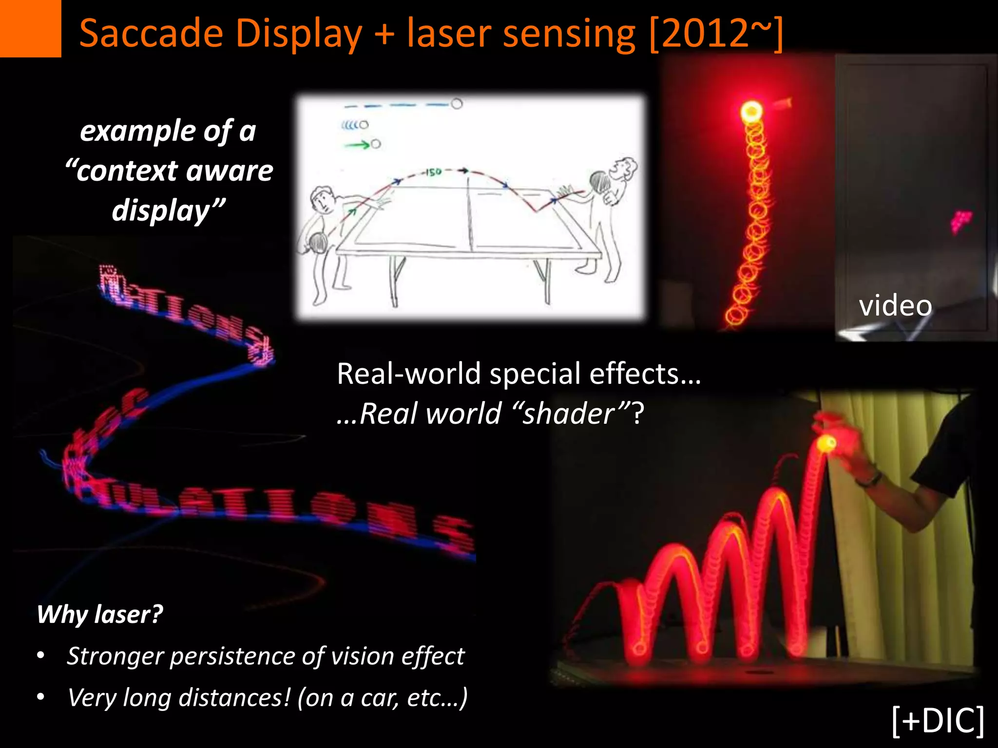 Real-world special effects…
…Real world “shader”?
Saccade Display + laser sensing [2012~]
Why laser?
• Stronger persistence of vision effect
• Very long distances! (on a car, etc…)
example of a
“context aware
display”
[+DIC]
video
 