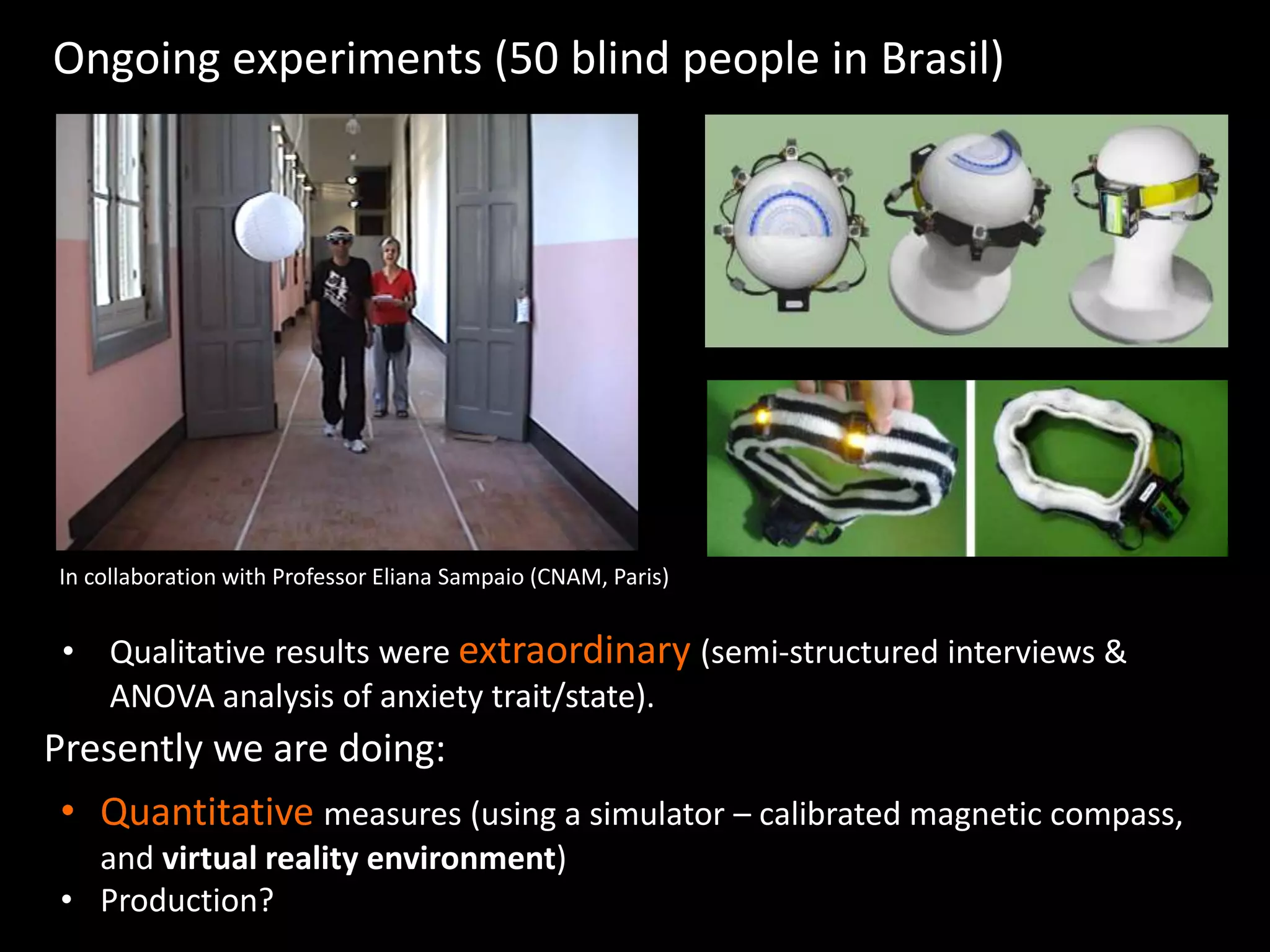 Ongoing experiments (50 blind people in Brasil)
In collaboration with Professor Eliana Sampaio (CNAM, Paris)
• Quantitative measures (using a simulator – calibrated magnetic compass,
and virtual reality environment)
• Production?
Presently we are doing:
• Qualitative results were extraordinary (semi-structured interviews &
ANOVA analysis of anxiety trait/state).
 