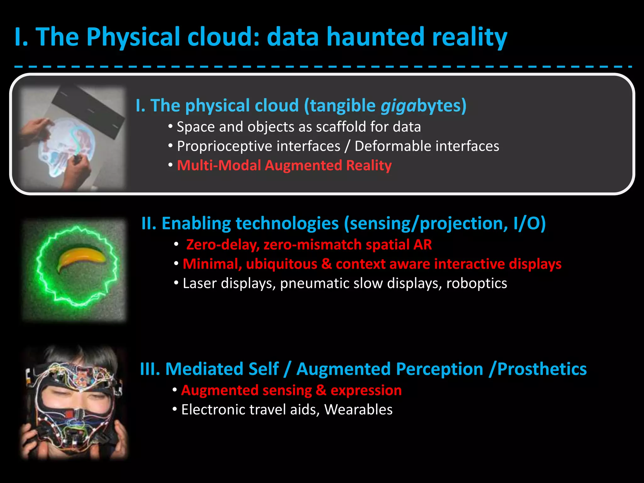 I. The Physical cloud: data haunted reality
I. The physical cloud (tangible gigabytes)
• Space and objects as scaffold for data
• Proprioceptive interfaces / Deformable interfaces
• Multi-Modal Augmented Reality
II. Enabling technologies (sensing/projection, I/O)
• Zero-delay, zero-mismatch spatial AR
• Minimal, ubiquitous & context aware interactive displays
• Laser displays, pneumatic slow displays, roboptics
III. Mediated Self / Augmented Perception /Prosthetics
• Augmented sensing & expression
• Electronic travel aids, Wearables
 