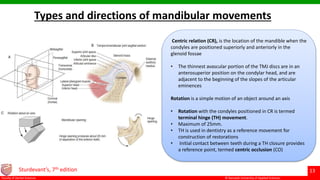 © Ramaiah University of Applied Sciences
13
Faculty of Dental Sciences
Types and directions of mandibular movements
Sturdevant’s, 7th edition
Centric relation (CR), is the location of the mandible when the
condyles are positioned superiorly and anteriorly in the
glenoid fossae
• The thinnest avascular portion of the TMJ discs are in an
anterosuperior position on the condylar head, and are
adjacent to the beginning of the slopes of the articular
eminences
Rotation is a simple motion of an object around an axis
• Rotation with the condyles positioned in CR is termed
terminal hinge (TH) movement.
• Maximum of 25mm.
• TH is used in dentistry as a reference movement for
construction of restorations
• Initial contact between teeth during a TH closure provides
a reference point, termed centric occlusion (CO)
 