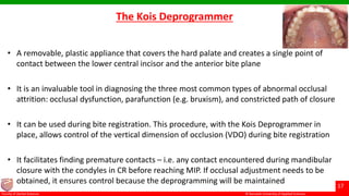 © Ramaiah University of Applied Sciences
17
Faculty of Dental Sciences
The Kois Deprogrammer
• A removable, plastic appliance that covers the hard palate and creates a single point of
contact between the lower central incisor and the anterior bite plane
• It is an invaluable tool in diagnosing the three most common types of abnormal occlusal
attrition: occlusal dysfunction, parafunction (e.g. bruxism), and constricted path of closure
• It can be used during bite registration. This procedure, with the Kois Deprogrammer in
place, allows control of the vertical dimension of occlusion (VDO) during bite registration
• It facilitates finding premature contacts – i.e. any contact encountered during mandibular
closure with the condyles in CR before reaching MIP. If occlusal adjustment needs to be
obtained, it ensures control because the deprogramming will be maintained
 