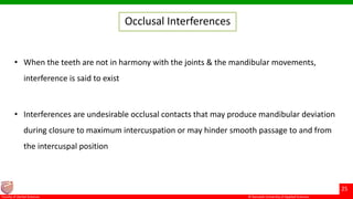 © Ramaiah University of Applied Sciences
25
Faculty of Dental Sciences
Occlusal Interferences
• When the teeth are not in harmony with the joints & the mandibular movements,
interference is said to exist
• Interferences are undesirable occlusal contacts that may produce mandibular deviation
during closure to maximum intercuspation or may hinder smooth passage to and from
the intercuspal position
 