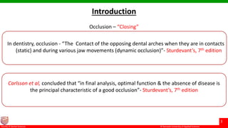 © Ramaiah University of Applied Sciences
3
Faculty of Dental Sciences
Occlusion – “Closing”
Introduction
In dentistry, occlusion - “The Contact of the opposing dental arches when they are in contacts
(static) and during various jaw movements (dynamic occlusion)”- Sturdevant’s, 7th edition
Carlsson et al, concluded that “in final analysis, optimal function & the absence of disease is
the principal characteristic of a good occlusion”- Sturdevant’s, 7th edition
 