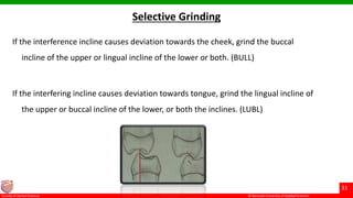 © Ramaiah University of Applied Sciences
31
Faculty of Dental Sciences
If the interference incline causes deviation towards the cheek, grind the buccal
incline of the upper or lingual incline of the lower or both. (BULL)
If the interfering incline causes deviation towards tongue, grind the lingual incline of
the upper or buccal incline of the lower, or both the inclines. (LUBL)
Selective Grinding
 