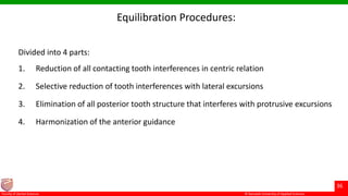 © Ramaiah University of Applied Sciences
36
Faculty of Dental Sciences
Equilibration Procedures:
Divided into 4 parts:
1. Reduction of all contacting tooth interferences in centric relation
2. Selective reduction of tooth interferences with lateral excursions
3. Elimination of all posterior tooth structure that interferes with protrusive excursions
4. Harmonization of the anterior guidance
 